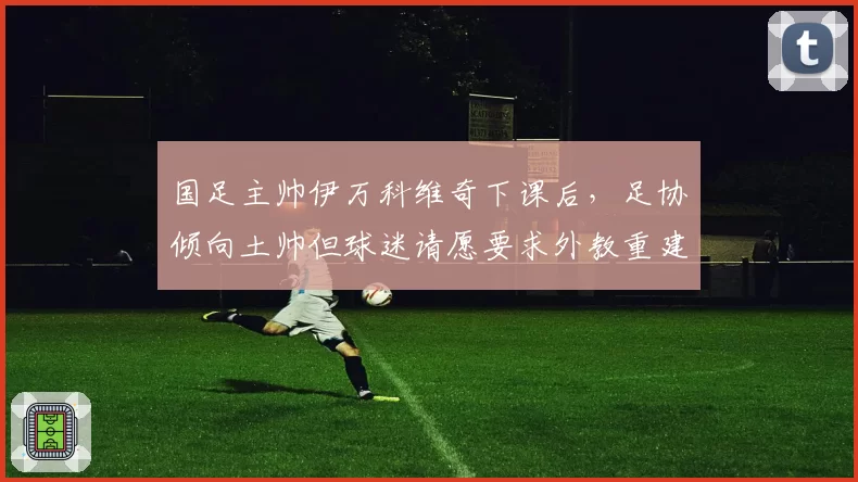 国足主帅伊万科维奇下课后,足协倾向土帅但球迷请愿要求外教重建
