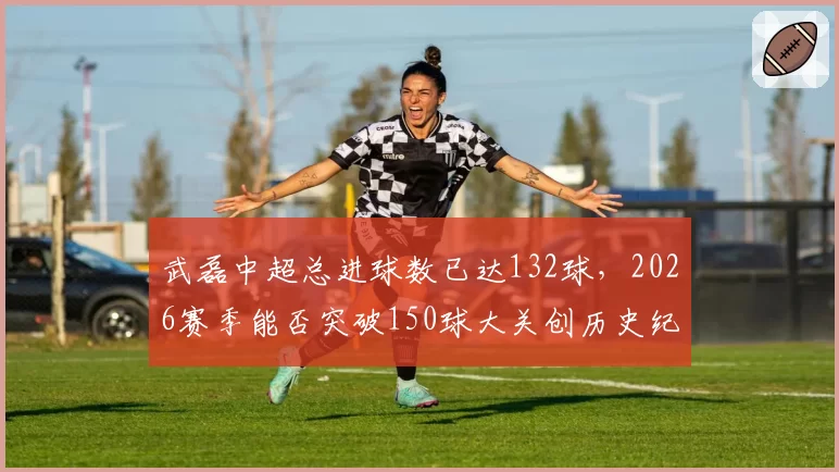 武磊中超总进球数已达132球,2026赛季能否突破150球大关创历史纪录