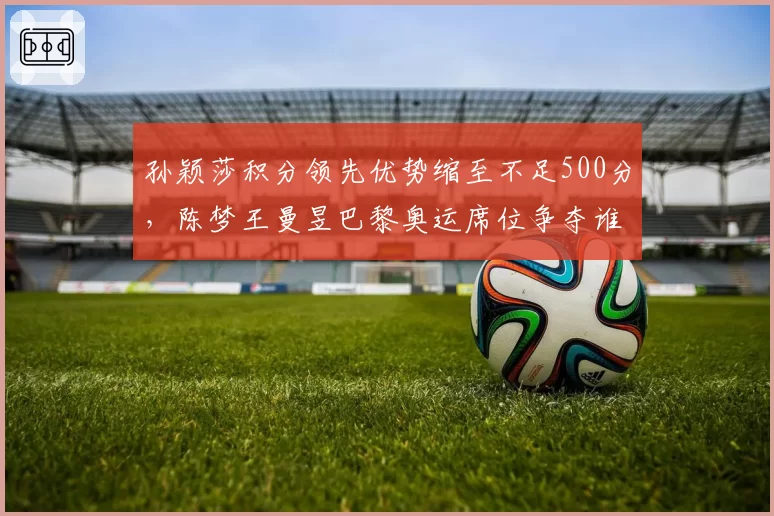 孙颖莎积分领先优势缩至不足500分，陈梦王曼昱巴黎奥运席位争夺谁能突围？