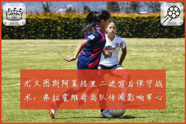 尤文图斯阿莱格里二进宫后保守战术，弗拉霍维奇离队传闻影响军心