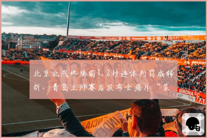 北京北汽终场前1.2秒违体判罚成转折，青岛主帅赛后发布会痛斥“录像回放选择性使用”