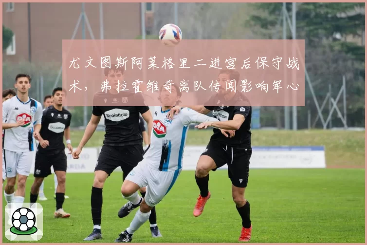 尤文图斯阿莱格里二进宫后保守战术,弗拉霍维奇离队传闻影响军心