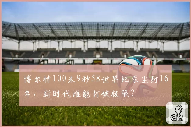 博尔特100米9秒58世界纪录尘封16年，新时代谁能打破极限？