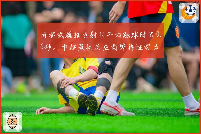 海港武磊抢点射门平均触球时间0.6秒,中超最快反应前锋再证实力