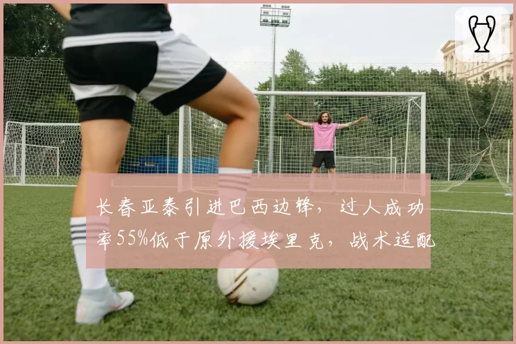 长春亚泰引进巴西边锋，过人成功率55%低于原外援埃里克，战术适配存疑