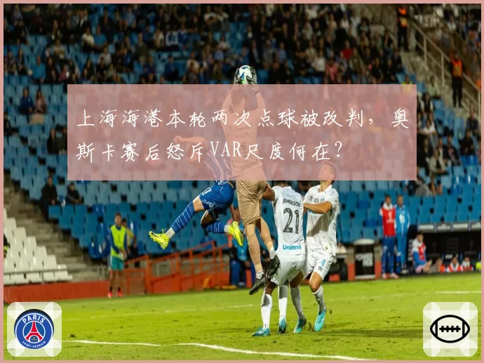 上海海港本轮两次点球被改判,奥斯卡赛后怒斥VAR尺度何在?