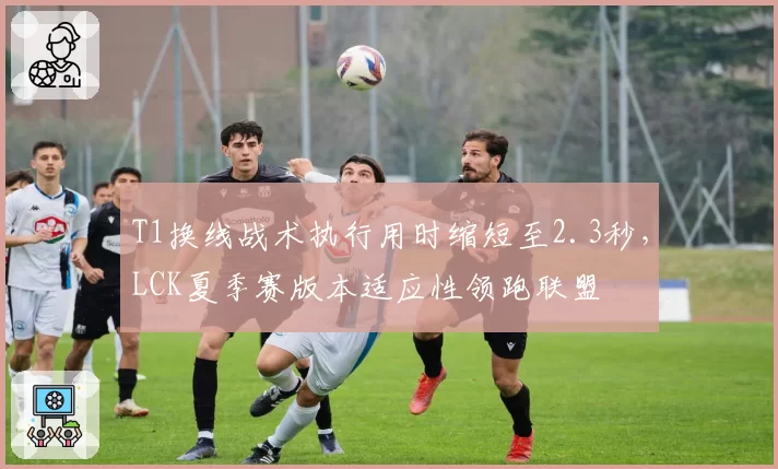 T1换线战术执行用时缩短至2.3秒，LCK夏季赛版本适应性领跑联盟