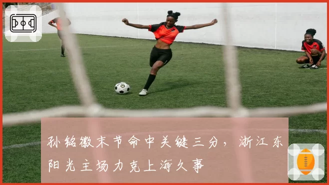 孙铭徽末节命中关键三分，浙江东阳光主场力克上海久事