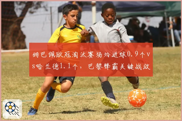 姆巴佩欧冠淘汰赛场均进球0.9个vs哈兰德1.1个,巴黎锋霸关键战效率被全面压制
