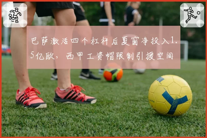 巴萨激活四个杠杆后夏窗净投入1.5亿欧，西甲工资帽限制引援空间