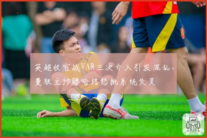 英超收官战VAR三次介入引发混乱，曼联主帅滕哈格怒批系统失灵