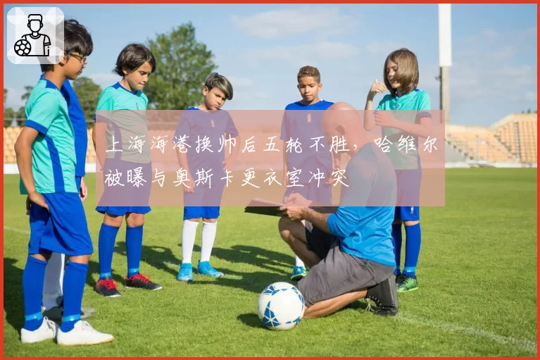 上海海港换帅后五轮不胜，哈维尔被曝与奥斯卡更衣室冲突