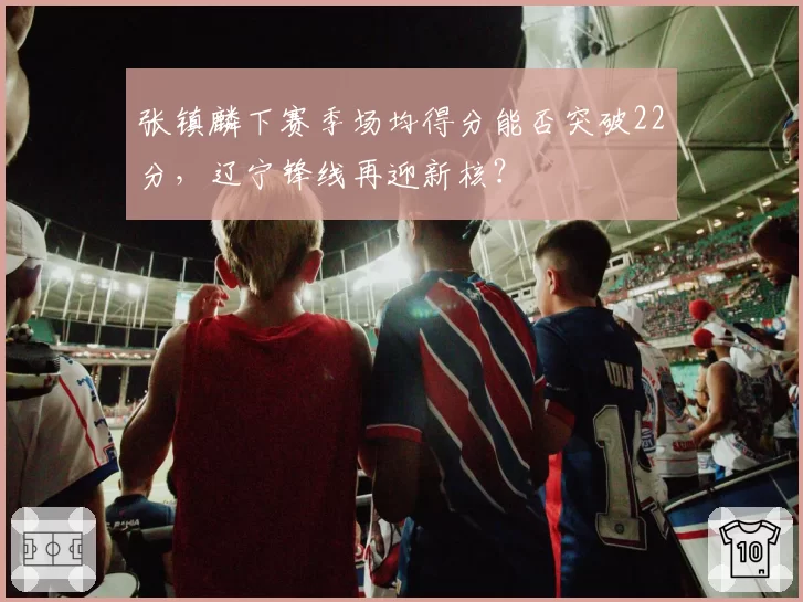 张镇麟下赛季场均得分能否突破22分，辽宁锋线再迎新核？