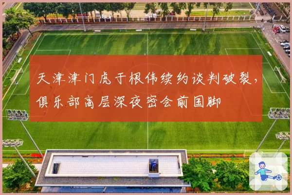 天津津门虎于根伟续约谈判破裂，俱乐部高层深夜密会前国脚