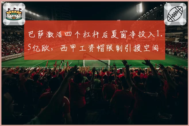 巴萨激活四个杠杆后夏窗净投入1.5亿欧,西甲工资帽限制引援空间