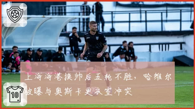 上海海港换帅后五轮不胜,哈维尔被曝与奥斯卡更衣室冲突