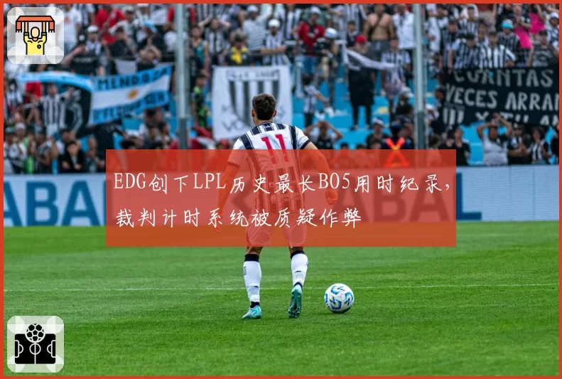 EDG创下LPL历史最长BO5用时纪录，裁判计时系统被质疑作弊