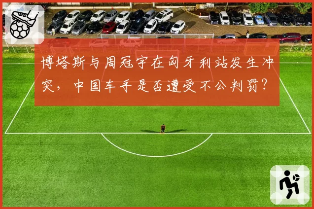 博塔斯与周冠宇在匈牙利站发生冲突,中国车手是否遭受不公判罚?