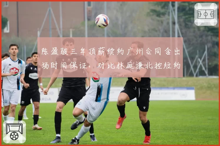 陈盈骏三年顶薪续约广州合同含出场时间保证，对比林庭谦北控短约控卫市场话语权分化