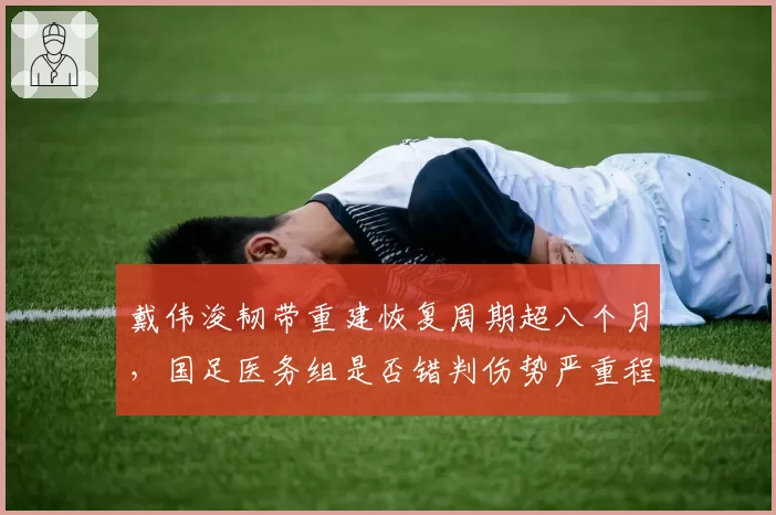 戴伟浚韧带重建恢复周期超八个月，国足医务组是否错判伤势严重程度？