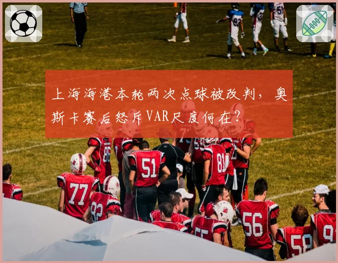 上海海港本轮两次点球被改判，奥斯卡赛后怒斥VAR尺度何在？