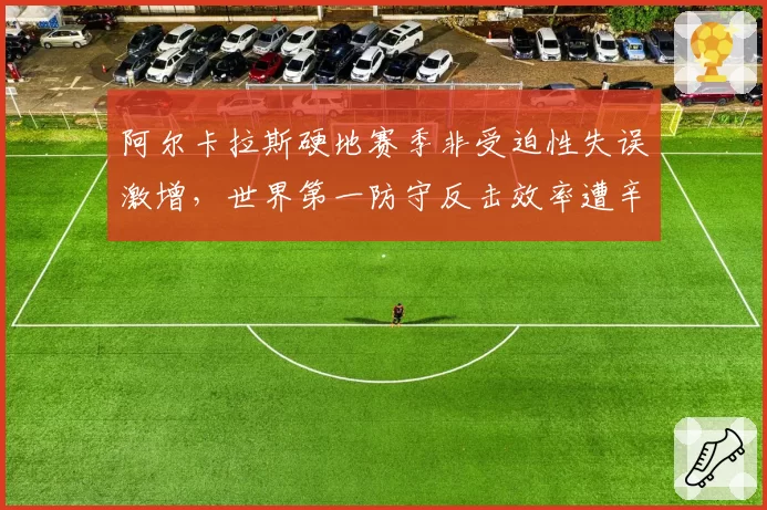 阿尔卡拉斯硬地赛季非受迫性失误激增,世界第一防守反击效率遭辛纳全面碾压