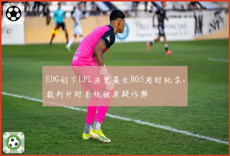 EDG创下LPL历史最长BO5用时纪录，裁判计时系统被质疑作弊