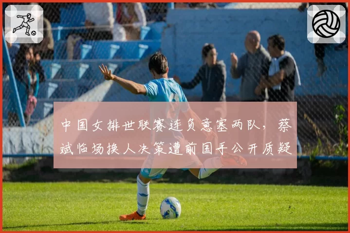 中国女排世联赛连负意塞两队,蔡斌临场换人决策遭前国手公开质疑