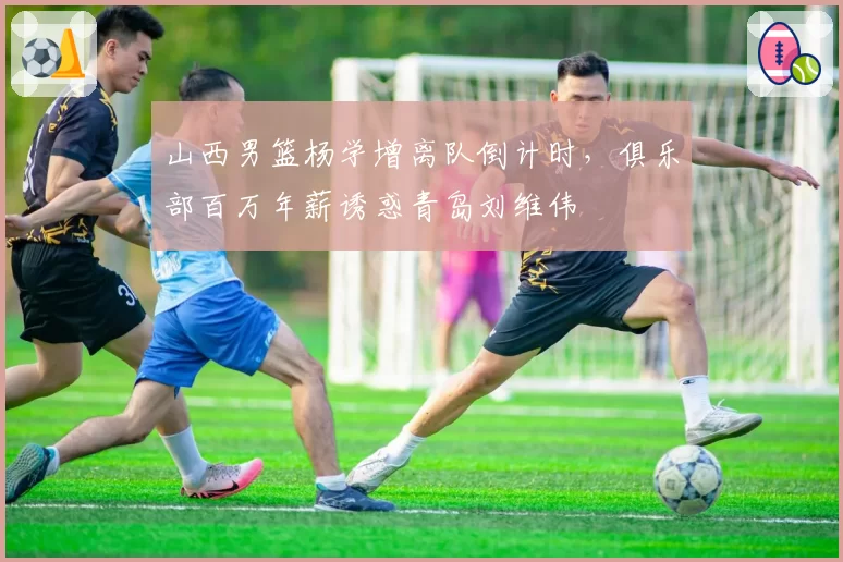 山西男篮杨学增离队倒计时，俱乐部百万年薪诱惑青岛刘维伟