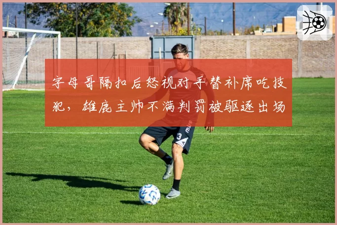 字母哥隔扣后怒视对手替补席吃技犯，雄鹿主帅不满判罚被驱逐出场