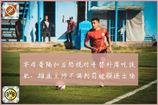 字母哥隔扣后怒视对手替补席吃技犯,雄鹿主帅不满判罚被驱逐出场