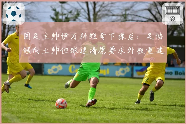 国足主帅伊万科维奇下课后，足协倾向土帅但球迷请愿要求外教重建
