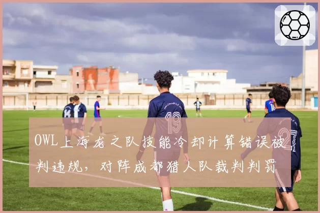 OWL上海龙之队技能冷却计算错误被判违规，对阵成都猎人队裁判判罚一致性仅57%