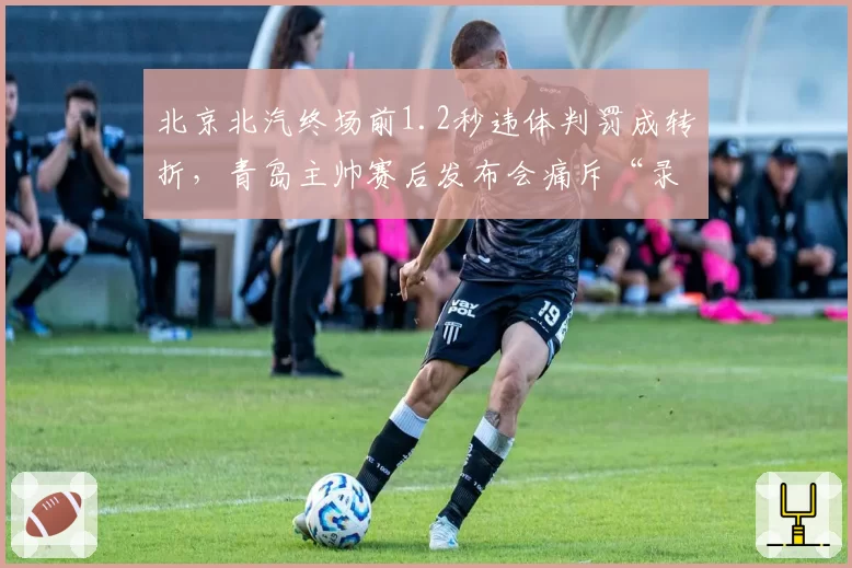北京北汽终场前1.2秒违体判罚成转折，青岛主帅赛后发布会痛斥“录像回放选择性使用”