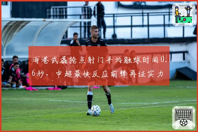 海港武磊抢点射门平均触球时间0.6秒,中超最快反应前锋再证实力
