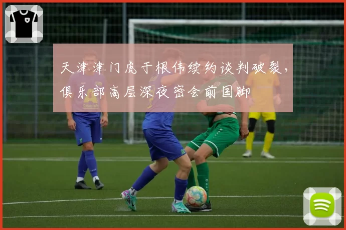 天津津门虎于根伟续约谈判破裂，俱乐部高层深夜密会前国脚