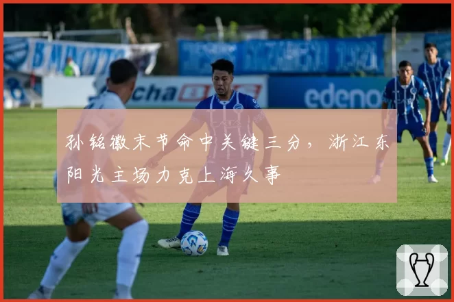 孙铭徽末节命中关键三分,浙江东阳光主场力克上海久事
