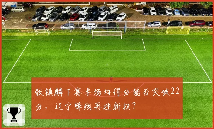 张镇麟下赛季场均得分能否突破22分,辽宁锋线再迎新核?
