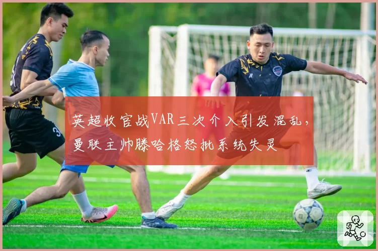 英超收官战VAR三次介入引发混乱，曼联主帅滕哈格怒批系统失灵