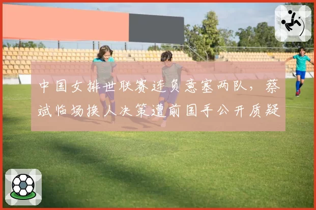 中国女排世联赛连负意塞两队，蔡斌临场换人决策遭前国手公开质疑