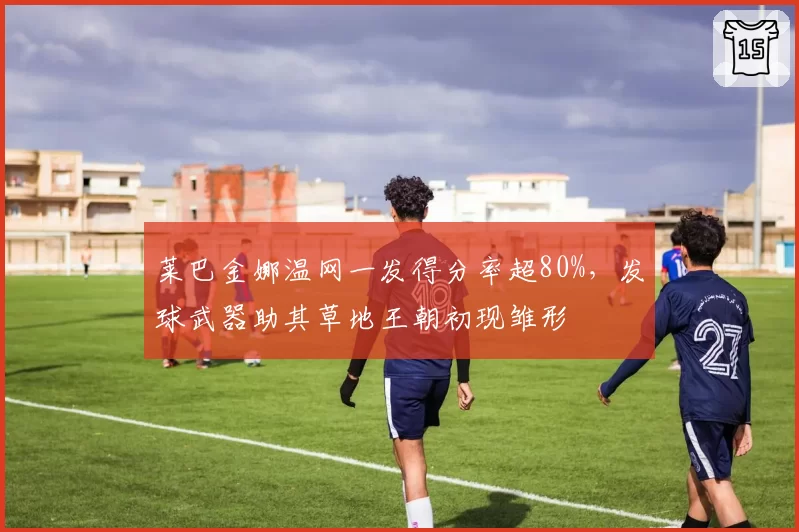 莱巴金娜温网一发得分率超80%,发球武器助其草地王朝初现雏形