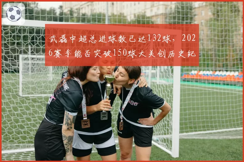 武磊中超总进球数已达132球，2026赛季能否突破150球大关创历史纪录