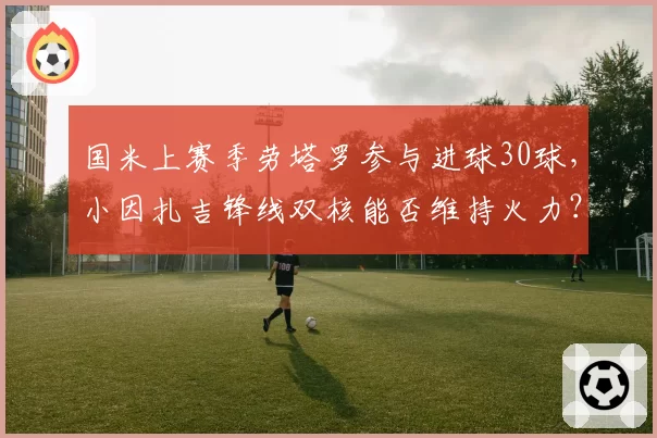 国米上赛季劳塔罗参与进球30球,小因扎吉锋线双核能否维持火力?